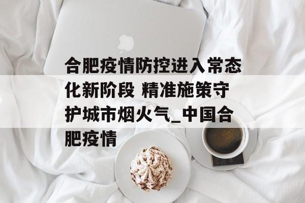 合肥疫情防控进入常态化新阶段 精准施策守护城市烟火气_中国合肥疫情