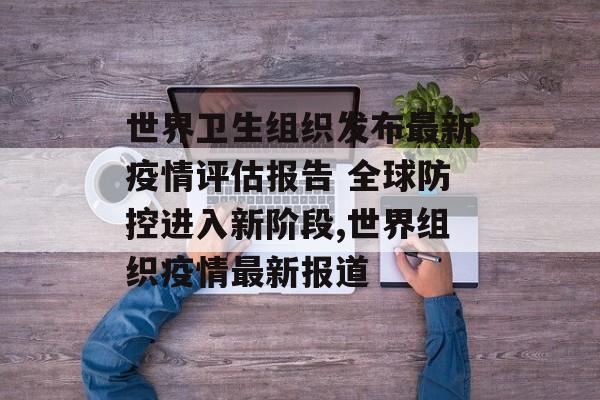 世界卫生组织发布最新疫情评估报告 全球防控进入新阶段,世界组织疫情最新报道